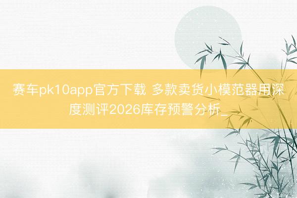 赛车pk10app官方下载 多款卖货小模范器用深度测评2026库存预警分析_