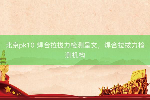 北京pk10 焊合拉拔力检测呈文,焊合拉拔力检测机构