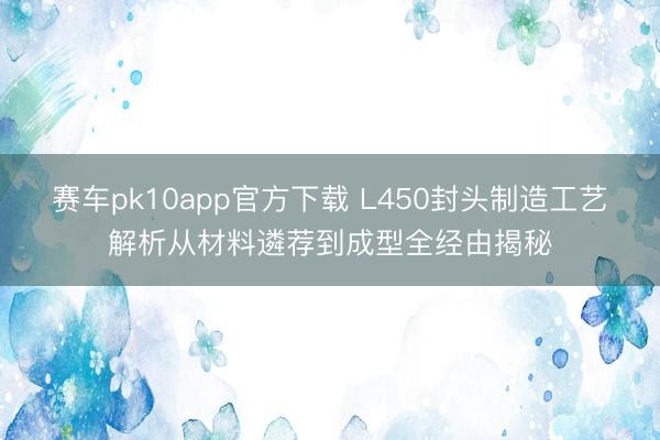 赛车pk10app官方下载 L450封头制造工艺解析从材料遴荐到成型全经由揭秘