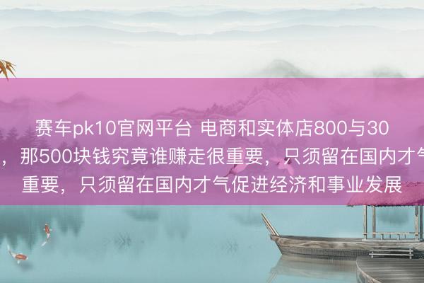 赛车pk10官网平台 电商和实体店800与300的干系大家一看都懂，那500块钱究竟谁赚走很重要，只须留在国内才气促进经济和事业发展