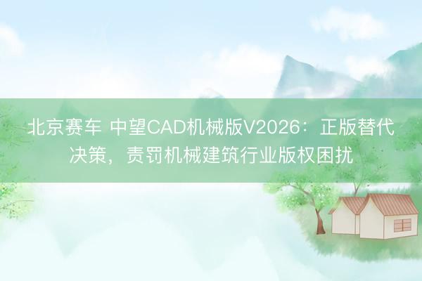 北京赛车 中望CAD机械版V2026：正版替代决策，责罚机械建筑行业版权困扰