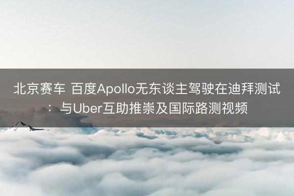 北京赛车 百度Apollo无东谈主驾驶在迪拜测试:与Uber互助推崇及国际路测视频