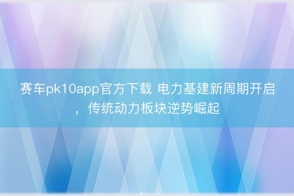 赛车pk10app官方下载 电力基建新周期开启，传统动力板块逆势崛起