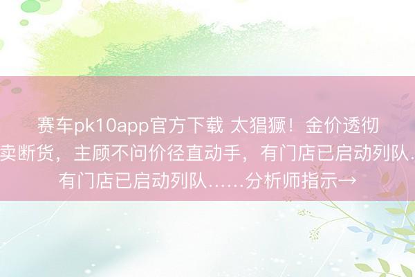 赛车pk10app官方下载 太猖獗！金价透彻沸了！1公斤金条卖断货，主顾不问价径直动手，有门店已启动列队……分析师指示→