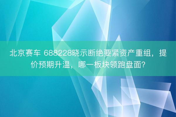 北京赛车 688228晓示断绝要紧资产重组,提价预期升温,哪一板块领跑盘面?