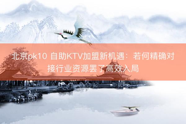 北京pk10 自助KTV加盟新机遇:若何精确对接行业资源罢了高效入局
