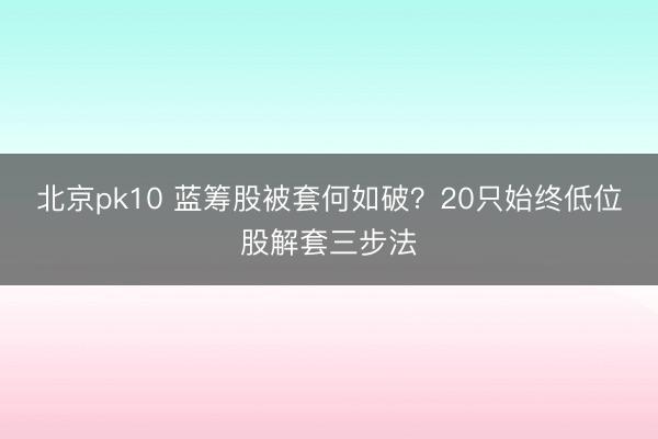 北京pk10 蓝筹股被套何如破?20只始终低位股解套三步法