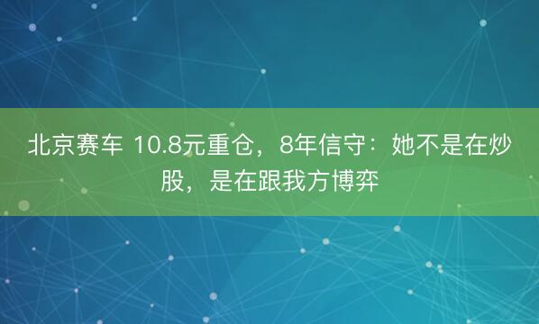 北京赛车 10.8元重仓,8年信守:她不是在炒股,是在跟我方博弈