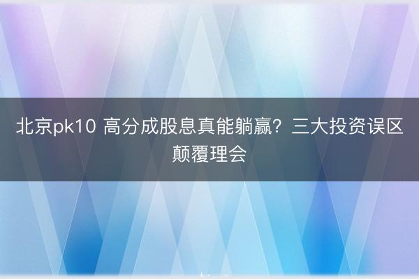 北京pk10 高分成股息真能躺赢?三大投资误区颠覆理会