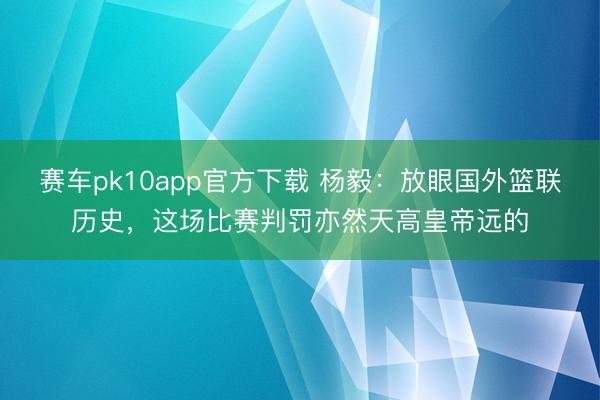 赛车pk10app官方下载 杨毅：放眼国外篮联历史，这场比赛判罚亦然天高皇帝远的