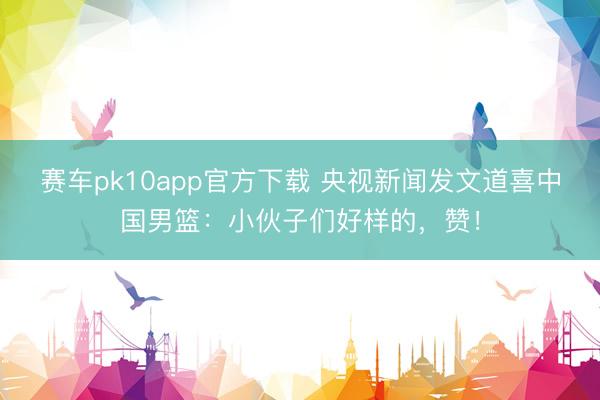 赛车pk10app官方下载 央视新闻发文道喜中国男篮：小伙子们好样的，赞！