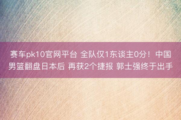 赛车pk10官网平台 全队仅1东谈主0分!中国男篮翻盘日本后 再获2个捷报 郭士强终于出手