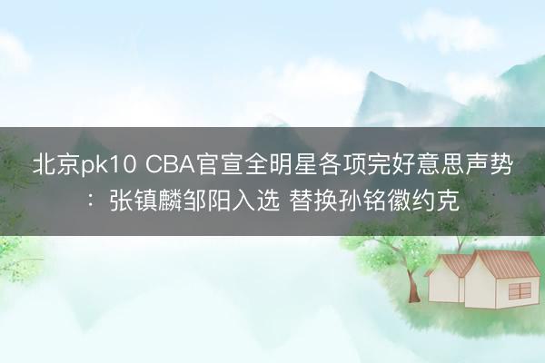 北京pk10 CBA官宣全明星各项完好意思声势:张镇麟邹阳入选 替换孙铭徽约克