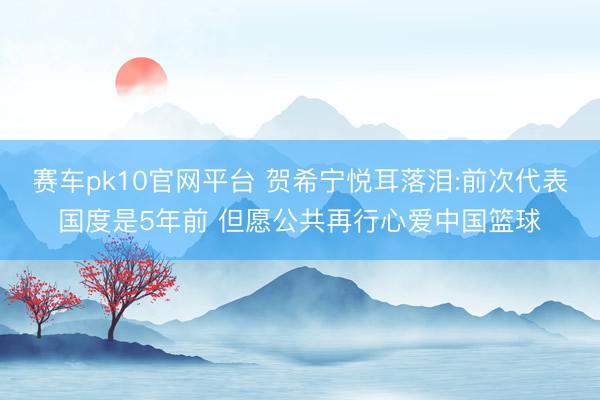 赛车pk10官网平台 贺希宁悦耳落泪:前次代表国度是5年前 但愿公共再行心爱中国篮球