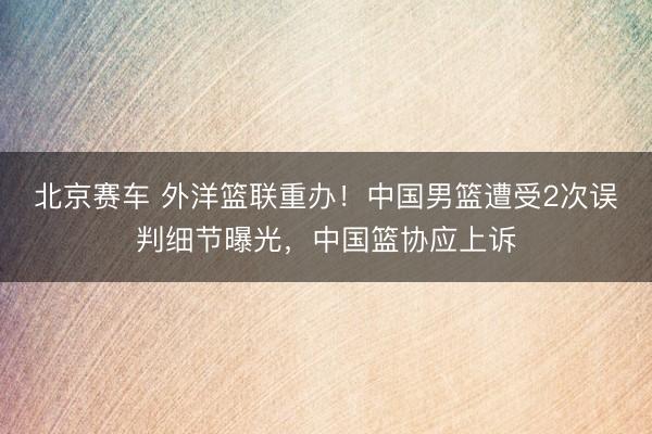 北京赛车 外洋篮联重办!中国男篮遭受2次误判细节曝光,中国篮协应上诉