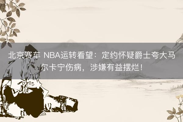 北京赛车 NBA运转看望：定约怀疑爵士夸大马尔卡宁伤病，涉嫌有益摆烂！