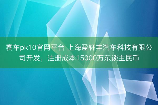 赛车pk10官网平台 上海盈轩丰汽车科技有限公司开发,注册成本15000万东谈主民币