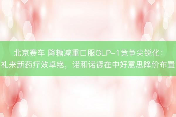 北京赛车 降糖减重口服GLP-1竞争尖锐化：礼来新药疗效卓绝，诺和诺德在中好意思降价布置