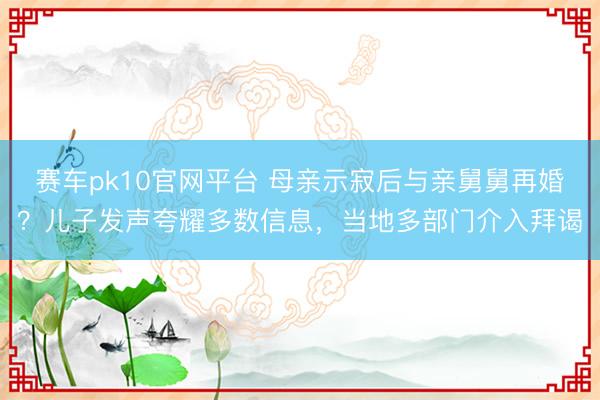 赛车pk10官网平台 母亲示寂后与亲舅舅再婚？儿子发声夸耀多数信息，当地多部门介入拜谒