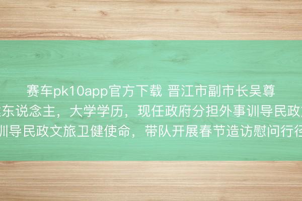 赛车pk10app官方下载 晋江市副市长吴尊意，1977年1月生福建东说念主，大学学历，现任政府分担外事训导民政文旅卫健使命，带队开展春节造访慰问行径体现政府柔顺关怀