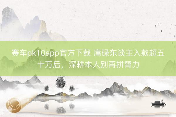 赛车pk10app官方下载 庸碌东谈主入款超五十万后，深耕本人别再拼膂力